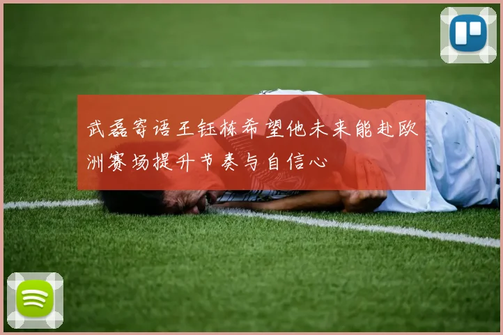 武磊寄语王钰栋希望他未来能赴欧洲赛场提升节奏与自信心