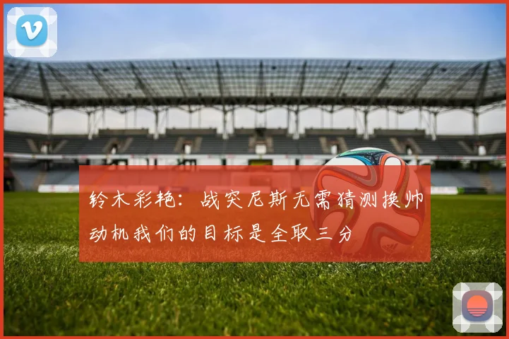 铃木彩艳：战突尼斯无需猜测换帅动机我们的目标是全取三分