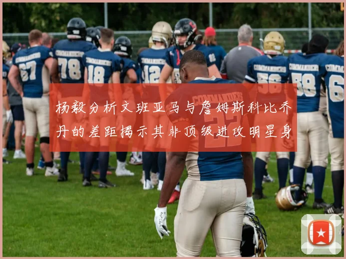 杨毅分析文班亚马与詹姆斯科比乔丹的差距揭示其非顶级进攻明星身份