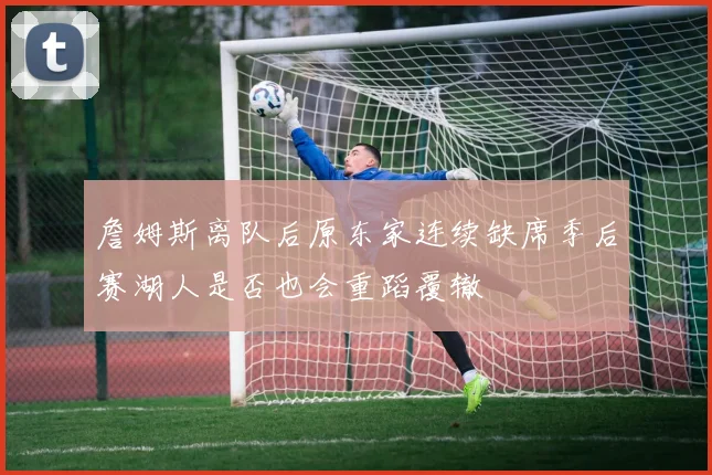 詹姆斯离队后原东家连续缺席季后赛湖人是否也会重蹈覆辙