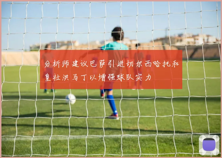 分析师建议巴萨引进切尔西哈托和皇社洪马丁以增强球队实力