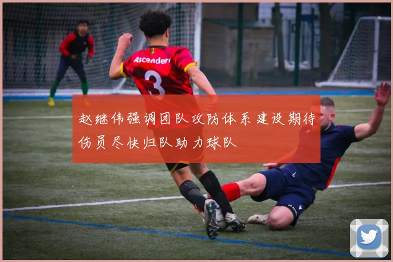 赵继伟强调团队攻防体系建设期待伤员尽快归队助力球队