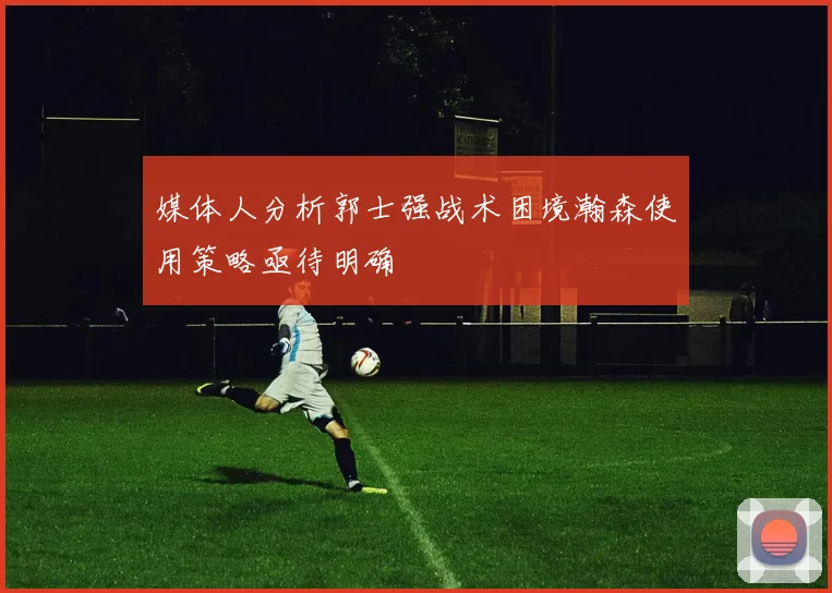 媒体人分析郭士强战术困境瀚森使用策略亟待明确