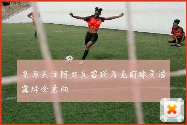 皇马关注阿尔瓦雷斯马竞前球员透露转会意向