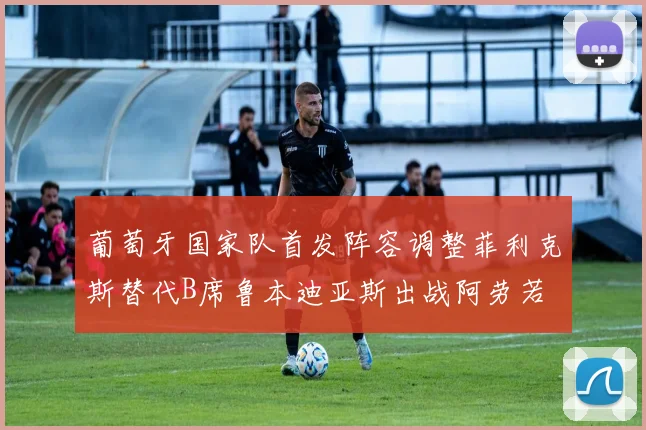 葡萄牙国家队首发阵容调整菲利克斯替代B席鲁本迪亚斯出战阿劳若