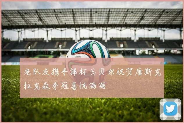 老队友携手捧杯戈贝尔祝贺唐斯克拉克森夺冠喜悦满满