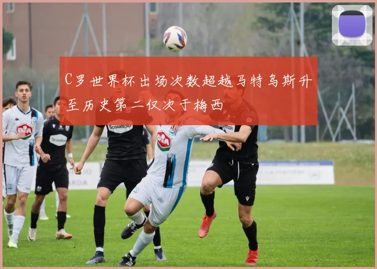 C罗世界杯出场次数超越马特乌斯升至历史第二仅次于梅西