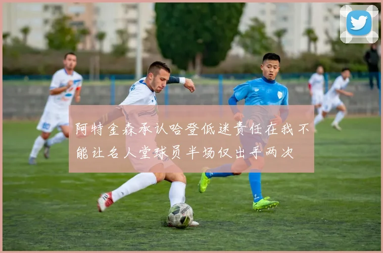 阿特金森承认哈登低迷责任在我不能让名人堂球员半场仅出手两次