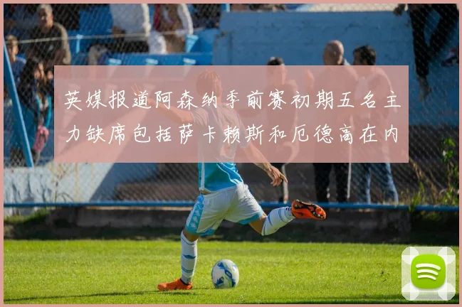 英媒报道阿森纳季前赛初期五名主力缺席包括萨卡赖斯和厄德高在内