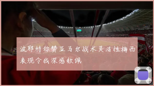 波耶特称赞亚马尔战术灵活性梅西表现令我深感钦佩