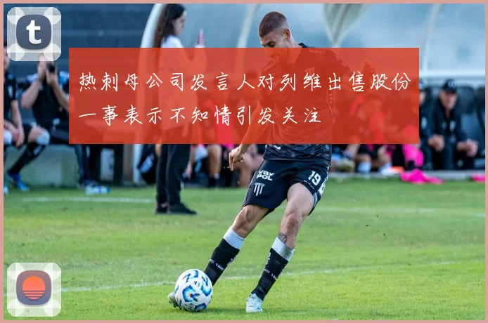 热刺母公司发言人对列维出售股份一事表示不知情引发关注