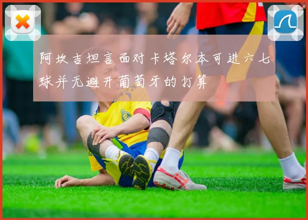 阿坎吉坦言面对卡塔尔本可进六七球并无避开葡萄牙的打算