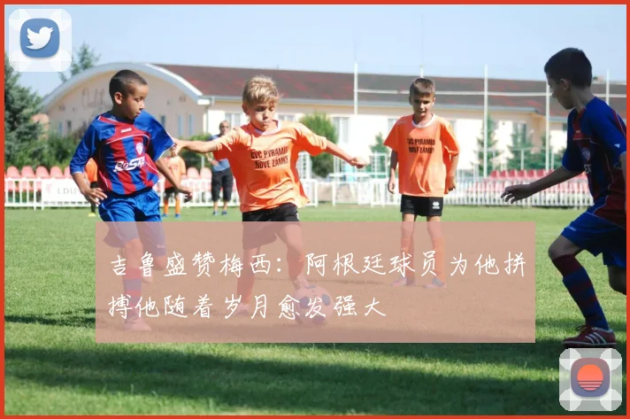 吉鲁盛赞梅西：阿根廷球员为他拼搏他随着岁月愈发强大