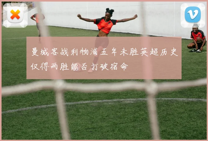曼城客战利物浦五年未胜英超历史仅得两胜能否打破宿命