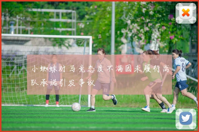 小蜘蛛对马竞态度不满因未履行离队承诺引发争议