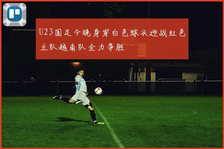 U23国足今晚身穿白色球衣迎战红色主队越南队全力争胜