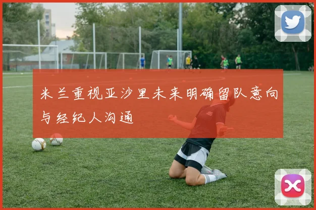 米兰重视亚沙里未来明确留队意向与经纪人沟通