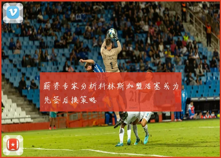 薪资专家分析科林斯加盟活塞或为先签后换策略