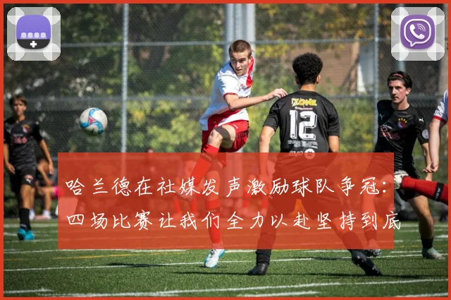 哈兰德在社媒发声激励球队争冠：四场比赛让我们全力以赴坚持到底