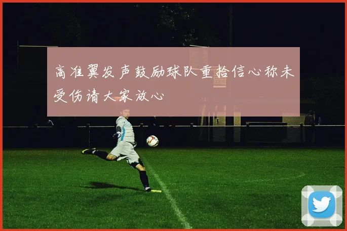 高准翼发声鼓励球队重拾信心称未受伤请大家放心