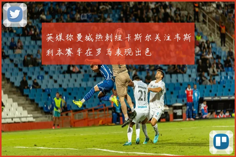 英媒称曼城热刺纽卡斯尔关注韦斯利本赛季在罗马表现出色
