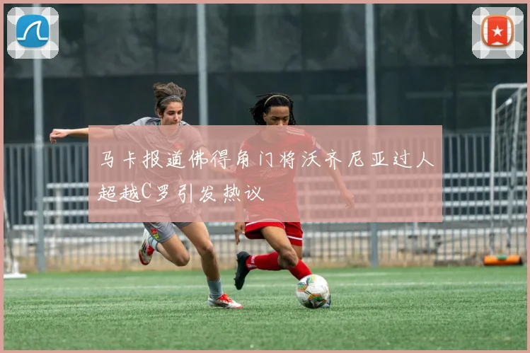 马卡报道佛得角门将沃齐尼亚过人超越C罗引发热议