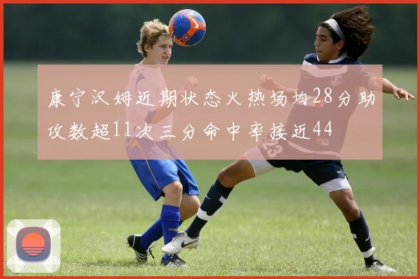 康宁汉姆近期状态火热场均28分助攻数超11次三分命中率接近44