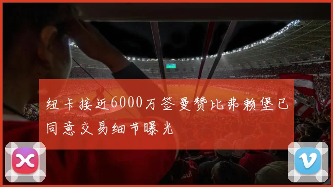 纽卡接近6000万签曼赞比弗赖堡已同意交易细节曝光